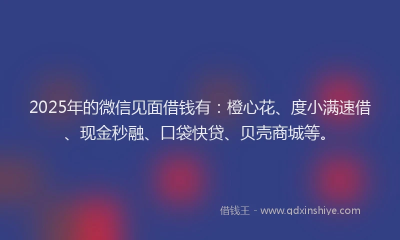 2025年的微信见面借钱有：橙心花、度小满速借、现金秒融、口袋快贷、贝壳商城等。