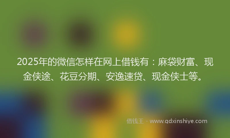 2025年的微信怎样在网上借钱有：麻袋财富、现金侠途、花豆分期、安逸速贷、现金侠士等。