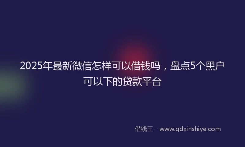 2025年最新微信怎样可以借钱吗，盘点5个黑户可以下的贷款平台