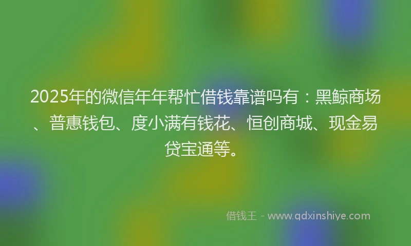 2025年的微信年年帮忙借钱靠谱吗有：黑鲸商场、普惠钱包、度小满有钱花、恒创商城、现金易贷宝通等。