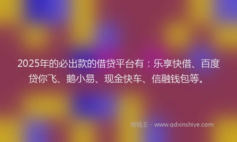 2025年的必出款的借贷平台有：乐享快借、百度贷你飞、鹅小易、现金快车、信融钱包等。