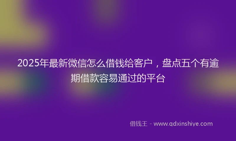 2025年最新微信怎么借钱给客户，盘点五个有逾期借款容易通过的平台