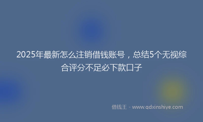 2025年最新怎么注销借钱账号，总结5个无视综合评分不足必下款口子