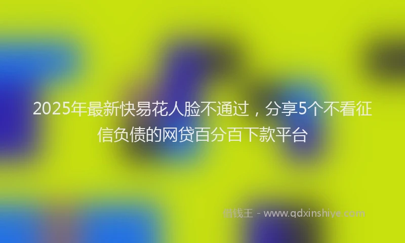 2025年最新快易花人脸不通过，分享5个不看征信负债的网贷百分百下款平台