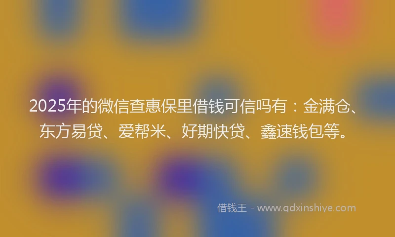 2025年的微信查惠保里借钱可信吗有：金满仓、东方易贷、爱帮米、好期快贷、鑫速钱包等。