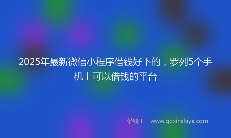 2025年最新微信小程序借钱好下的，罗列5个手机上可以借钱的平台