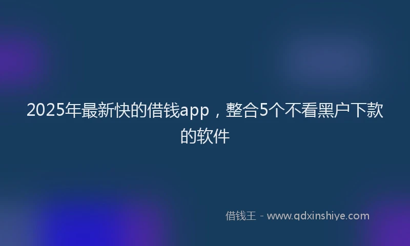 2025年最新快的借钱app，整合5个不看黑户下款的软件