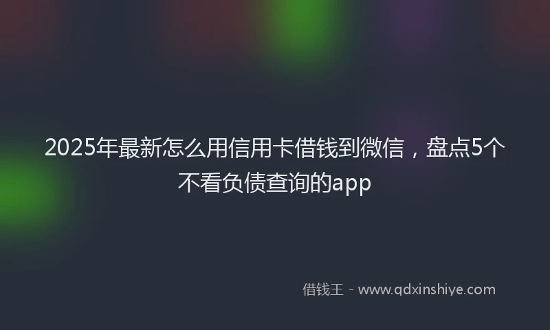2025年最新怎么用信用卡借钱到微信，盘点5个不看负债查询的app