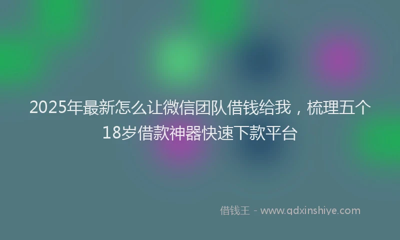 2025年最新怎么让微信团队借钱给我，梳理五个18岁借款神器快速下款平台