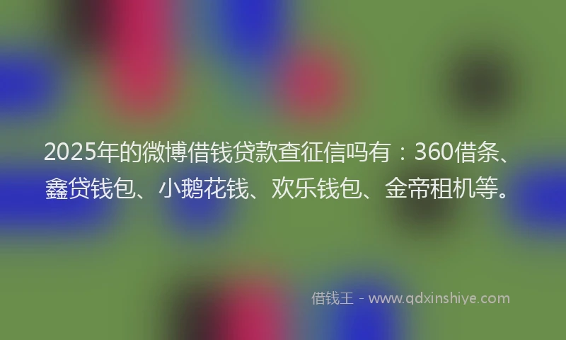 2025年的微博借钱贷款查征信吗有：360借条、鑫贷钱包、小鹅花钱、欢乐钱包、金帝租机等。