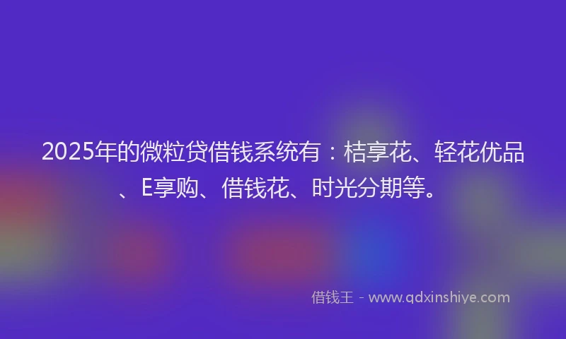 2025年的微粒贷借钱系统有：桔享花、轻花优品、E享购、借钱花、时光分期等。