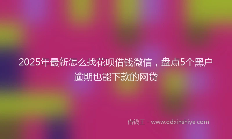 2025年最新怎么找花呗借钱微信，盘点5个黑户逾期也能下款的网贷