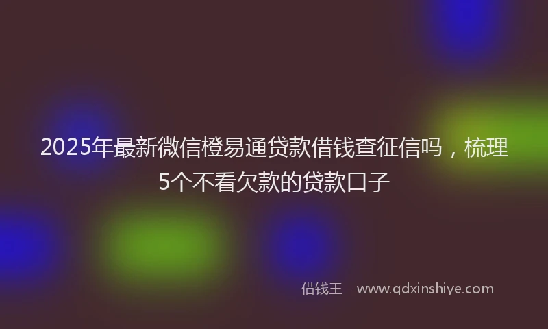 2025年最新微信橙易通贷款借钱查征信吗，梳理5个不看欠款的贷款口子