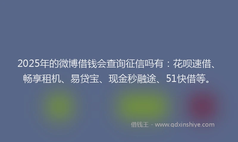 2025年的微博借钱会查询征信吗有：花呗速借、畅享租机、易贷宝、现金秒融途、51快借等。