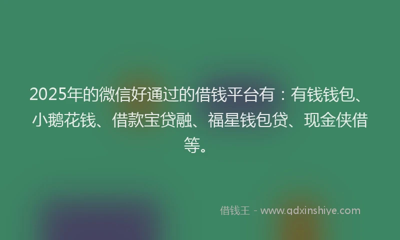 2025年的微信好通过的借钱平台有：有钱钱包、小鹅花钱、借款宝贷融、福星钱包贷、现金侠借等。