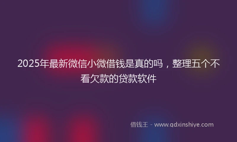2025年最新微信小微借钱是真的吗，整理五个不看欠款的贷款软件