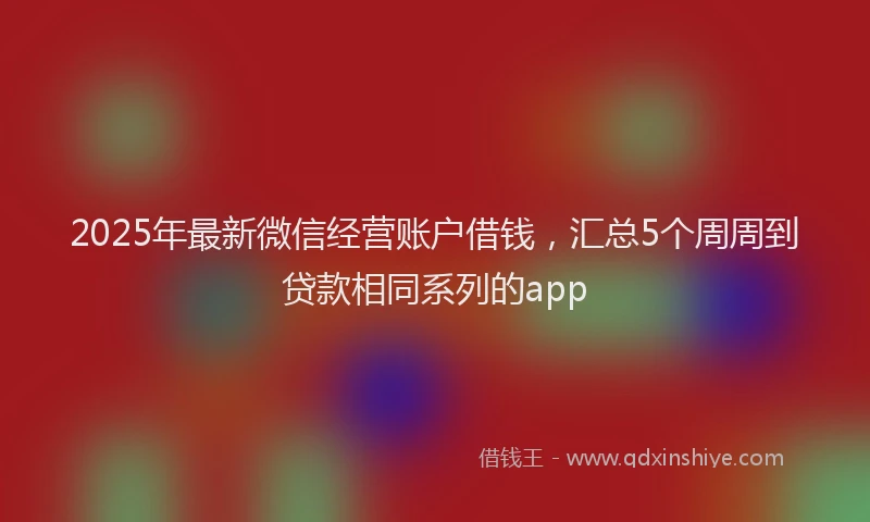 2025年最新微信经营账户借钱，汇总5个周周到贷款相同系列的app