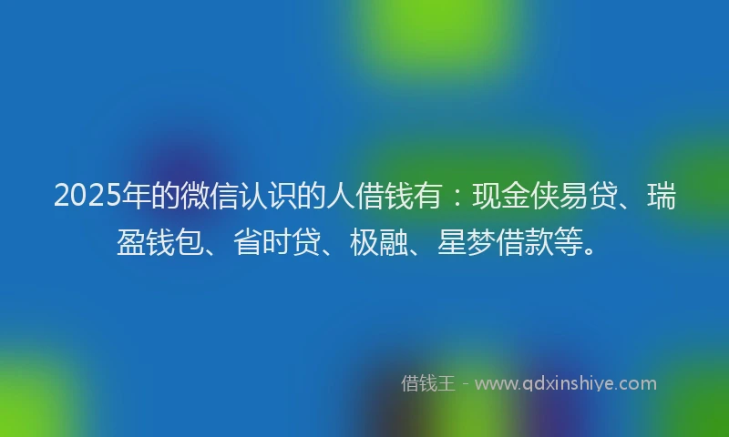 2025年的微信认识的人借钱有：现金侠易贷、瑞盈钱包、省时贷、极融、星梦借款等。