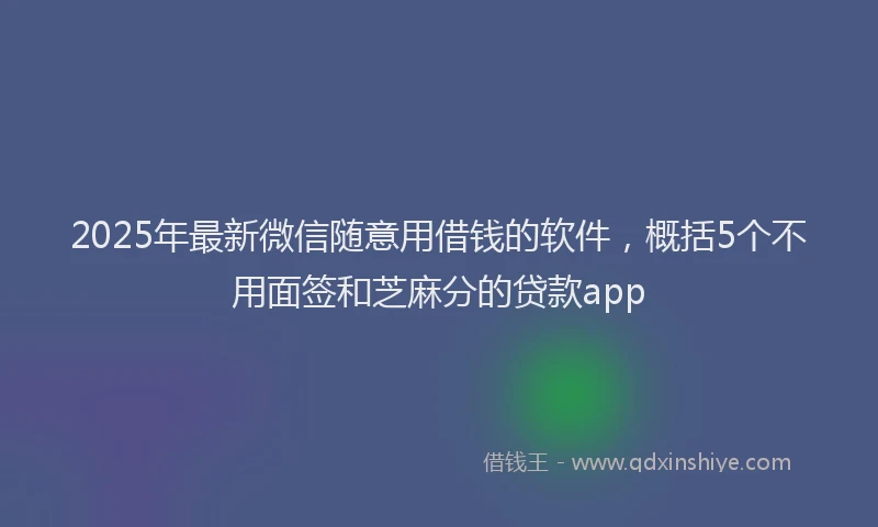 2025年最新微信随意用借钱的软件，概括5个不用面签和芝麻分的贷款app