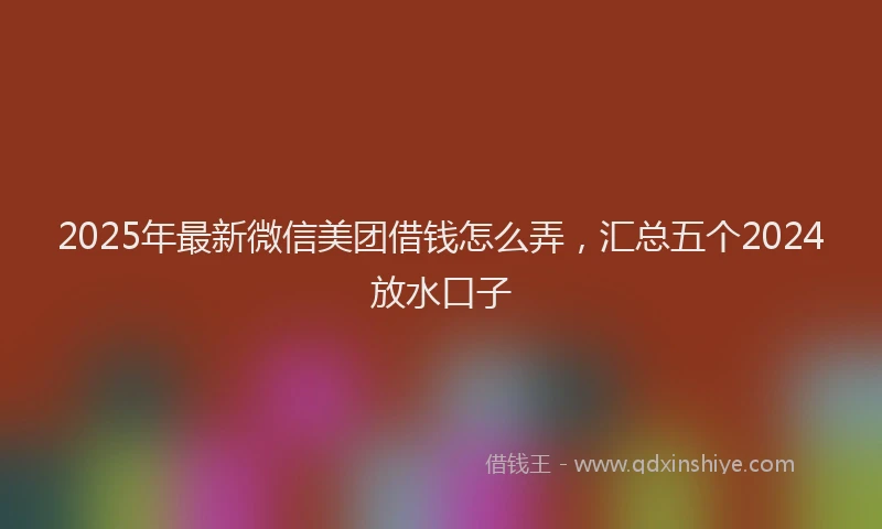 2025年最新微信美团借钱怎么弄，汇总五个2024放水口子