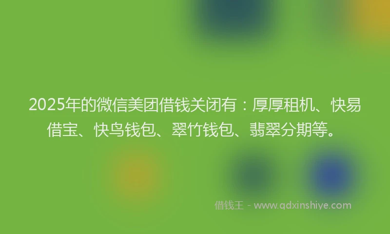 2025年的微信美团借钱关闭有：厚厚租机、快易借宝、快鸟钱包、翠竹钱包、翡翠分期等。