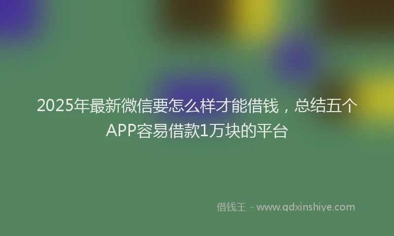 2025年最新微信要怎么样才能借钱，总结五个APP容易借款1万块的平台