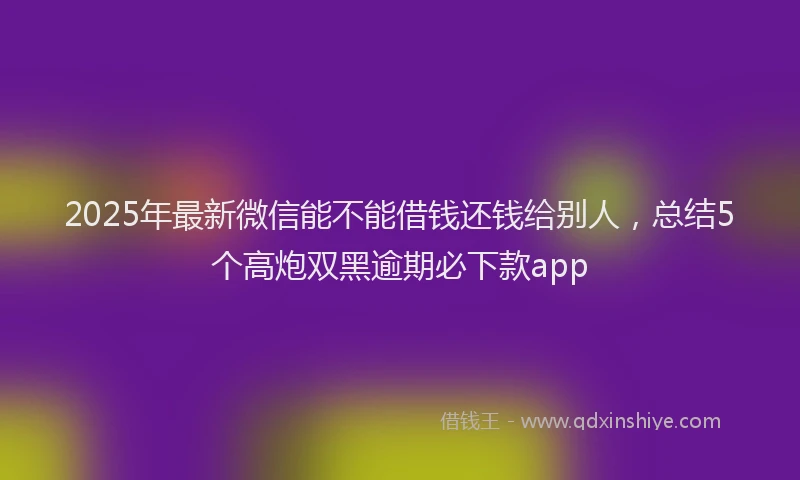 2025年最新微信能不能借钱还钱给别人，总结5个高炮双黑逾期必下款app