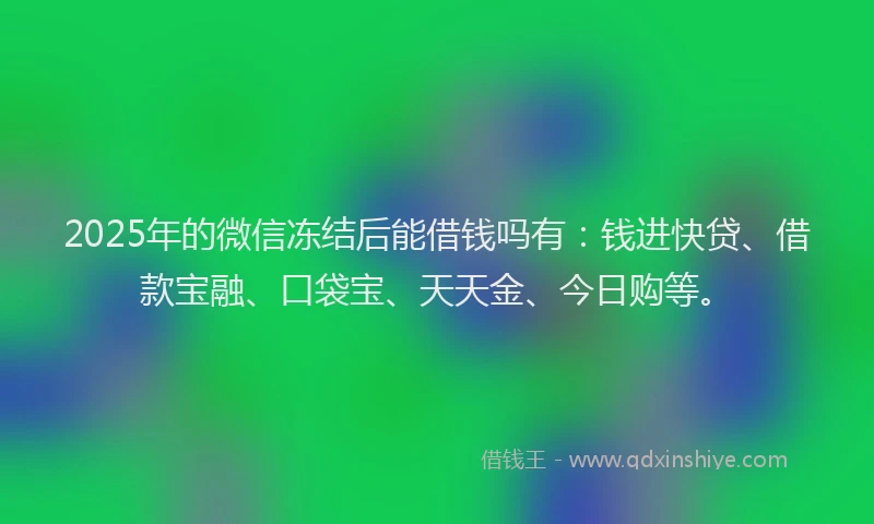 2025年的微信冻结后能借钱吗有：钱进快贷、借款宝融、口袋宝、天天金、今日购等。