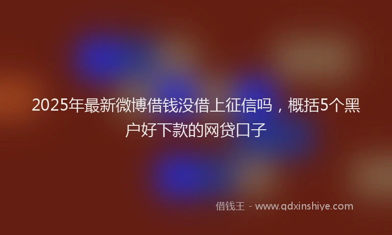 2025年最新微博借钱没借上征信吗，概括5个黑户好下款的网贷口子