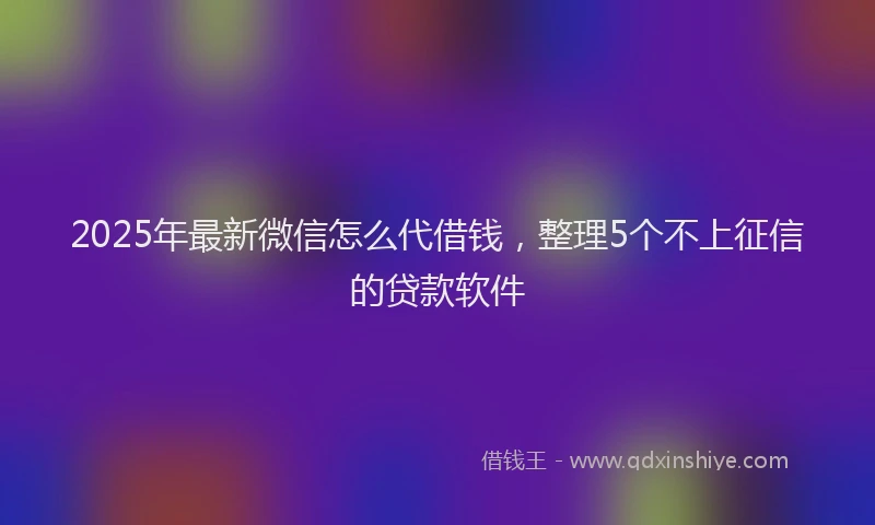 2025年最新微信怎么代借钱，整理5个不上征信的贷款软件