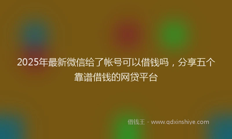 2025年最新微信给了帐号可以借钱吗，分享五个靠谱借钱的网贷平台