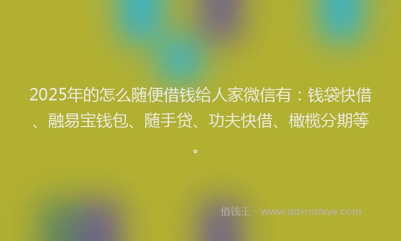 2025年的怎么随便借钱给人家微信有：钱袋快借、融易宝钱包、随手贷、功夫快借、橄榄分期等。