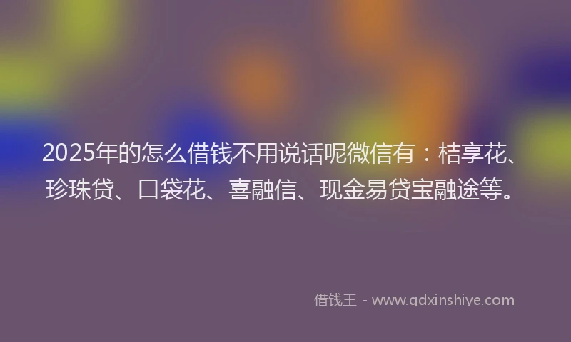 2025年的怎么借钱不用说话呢微信有：桔享花、珍珠贷、口袋花、喜融信、现金易贷宝融途等。