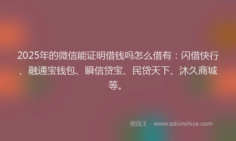 2025年的微信能证明借钱吗怎么借有：闪借快行、融通宝钱包、瞬信贷宝、民贷天下、沐久商城等。