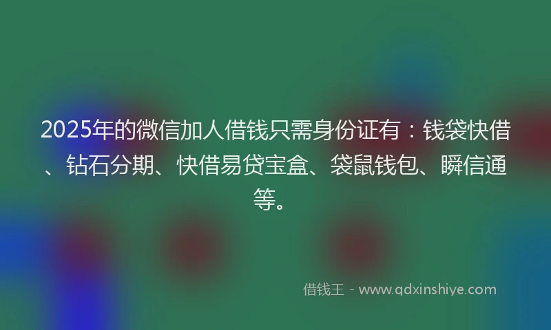 2025年的微信加人借钱只需身份证有：钱袋快借、钻石分期、快借易贷宝盒、袋鼠钱包、瞬信通等。