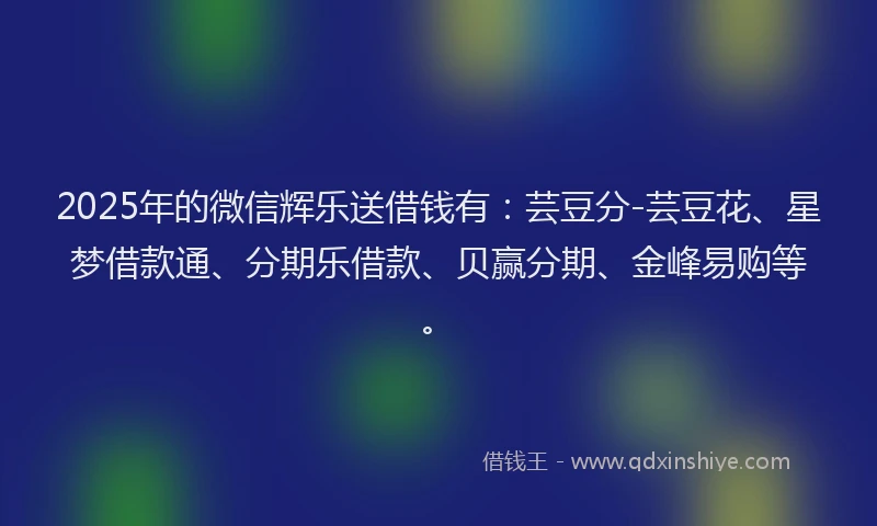 2025年的微信辉乐送借钱有：芸豆分-芸豆花、星梦借款通、分期乐借款、贝赢分期、金峰易购等。