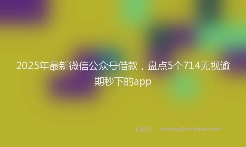 2025年最新微信公众号借款，盘点5个714无视逾期秒下的app