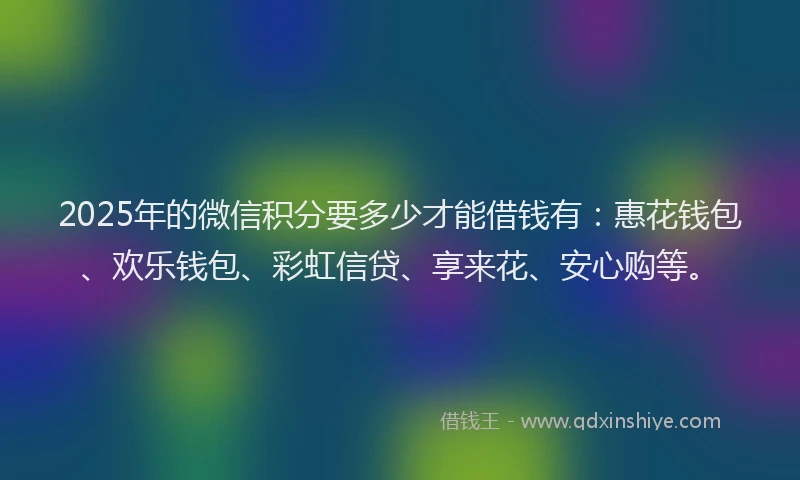 2025年的微信积分要多少才能借钱有：惠花钱包、欢乐钱包、彩虹信贷、享来花、安心购等。