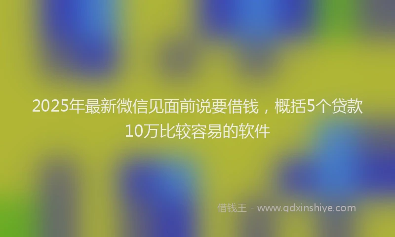 2025年最新微信见面前说要借钱，概括5个贷款10万比较容易的软件