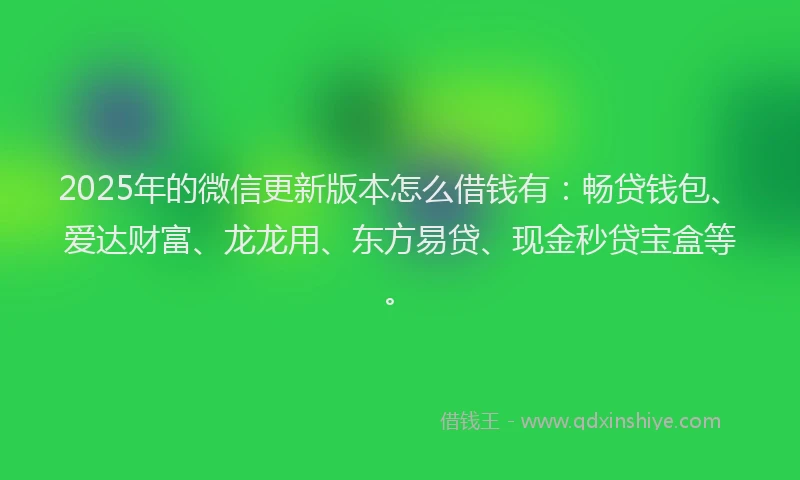 2025年的微信更新版本怎么借钱有：畅贷钱包、爱达财富、龙龙用、东方易贷、现金秒贷宝盒等。