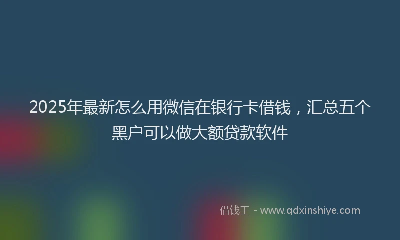 2025年最新怎么用微信在银行卡借钱，汇总五个黑户可以做大额贷款软件