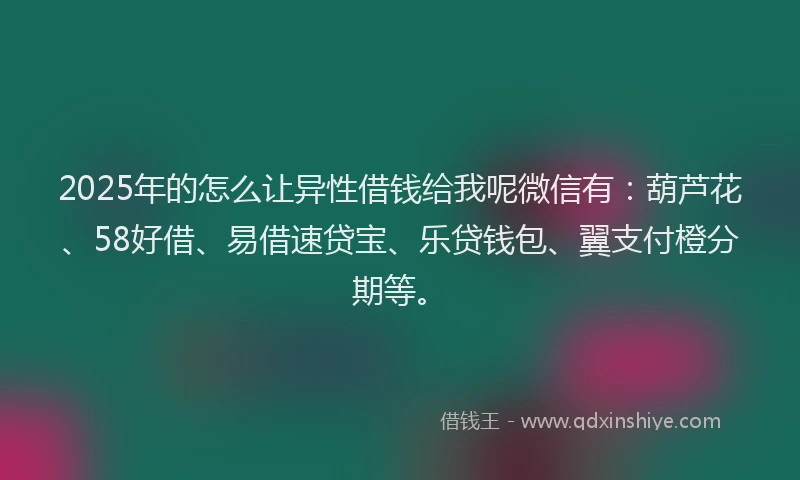2025年的怎么让异性借钱给我呢微信有：葫芦花、58好借、易借速贷宝、乐贷钱包、翼支付橙分期等。