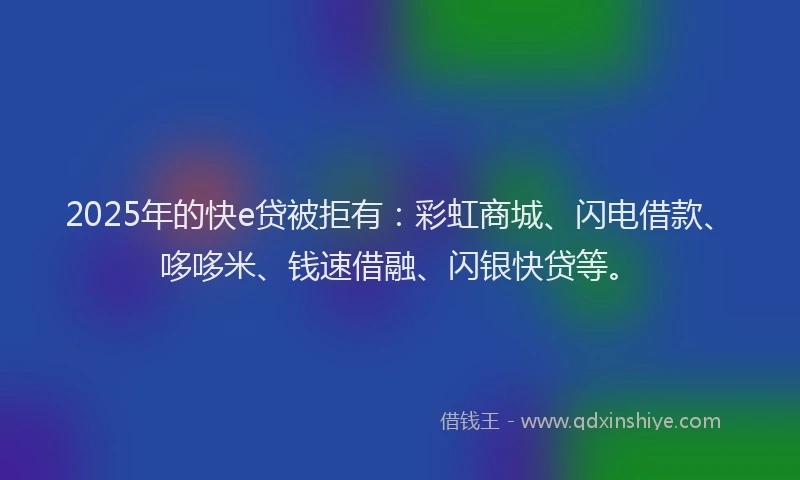 2025年的快e贷被拒有：彩虹商城、闪电借款、哆哆米、钱速借融、闪银快贷等。