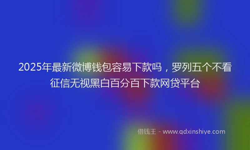 2025年最新微博钱包容易下款吗，罗列五个不看征信无视黑白百分百下款网贷平台