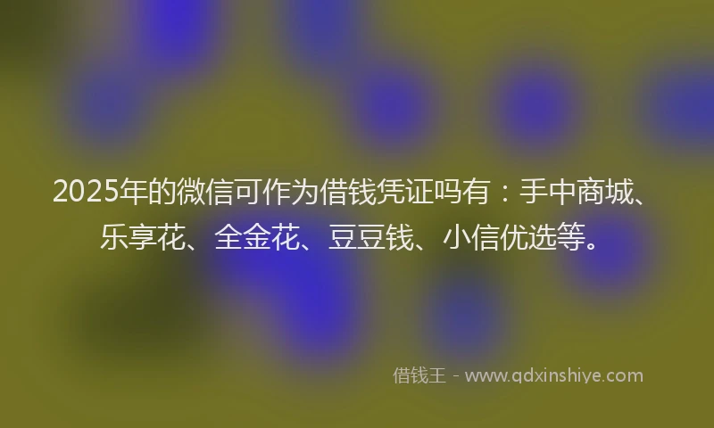 2025年的微信可作为借钱凭证吗有：手中商城、乐享花、全金花、豆豆钱、小信优选等。
