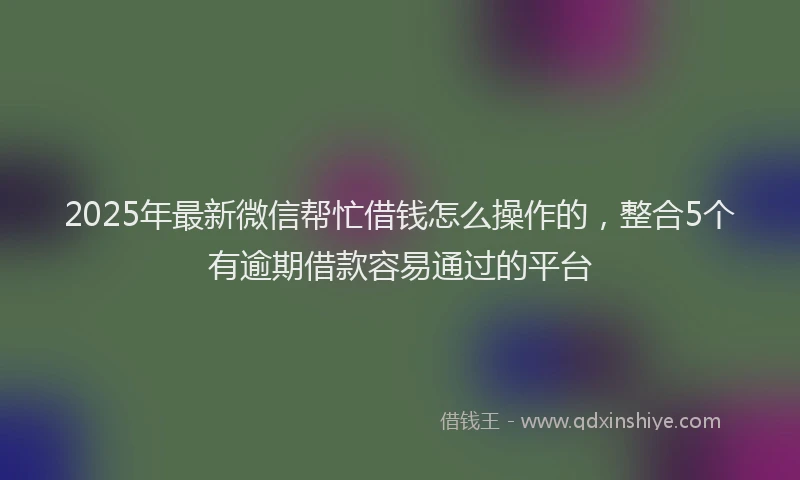 2025年最新微信帮忙借钱怎么操作的，整合5个有逾期借款容易通过的平台