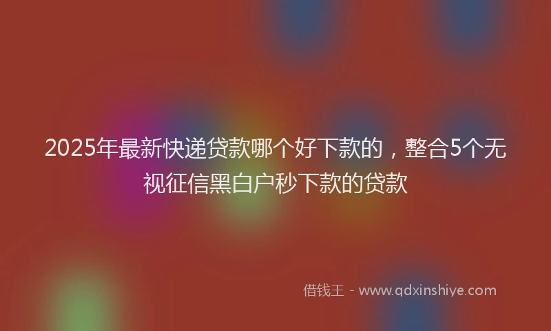 2025年最新快递贷款哪个好下款的，整合5个无视征信黑白户秒下款的贷款