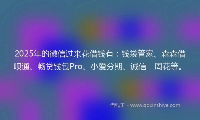 2025年的微信过来花借钱有：钱袋管家、森森借呗通、畅贷钱包Pro、小爱分期、诚信一周花等。