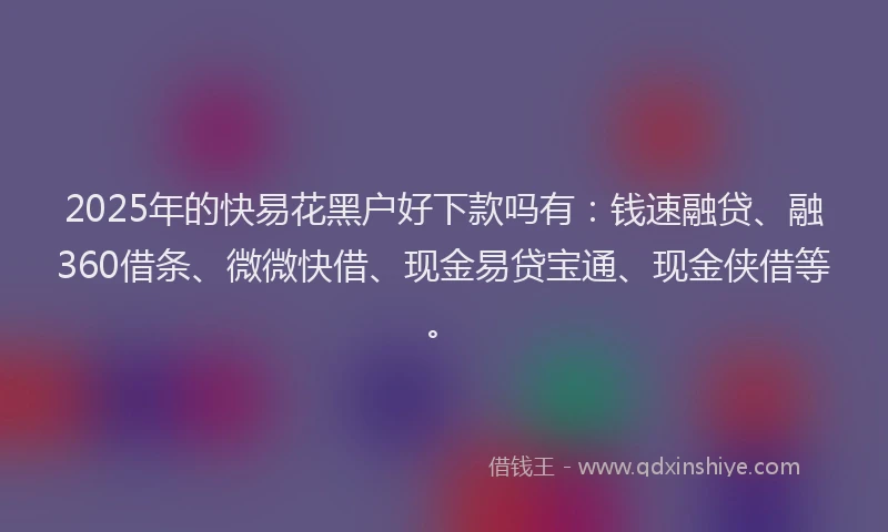 2025年的快易花黑户好下款吗有：钱速融贷、融360借条、微微快借、现金易贷宝通、现金侠借等。