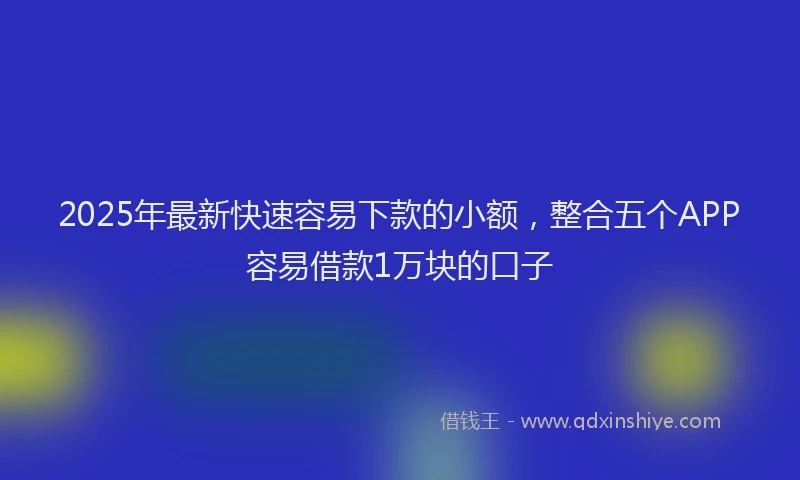 2025年最新快速容易下款的小额，整合五个APP容易借款1万块的口子